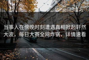 当事人在傍晚时刻遭遇真相掀起轩然大波，每日大赛全网炸锅，详情速看