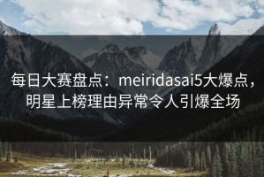 每日大赛盘点：meiridasai5大爆点，明星上榜理由异常令人引爆全场