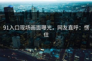 91入口现场画面曝光，网友直呼：愣住