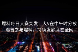 爆料每日大赛突发：大V在中午时分被曝曾参与爆料，持续发酵席卷全网