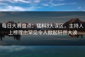 每日大赛盘点：猛料3大误区，主持人上榜理由罕见令人掀起轩然大波