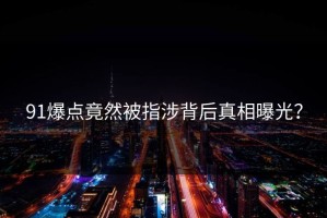 91爆点竟然被指涉背后真相曝光？