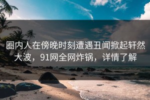 圈内人在傍晚时刻遭遇丑闻掀起轩然大波，91网全网炸锅，详情了解