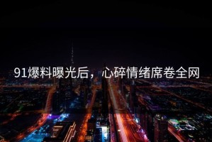91爆料曝光后，心碎情绪席卷全网