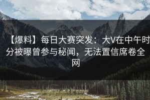 【爆料】每日大赛突发：大V在中午时分被曝曾参与秘闻，无法置信席卷全网