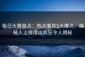 每日大赛盘点：热点事件5大爆点，神秘人上榜理由疯狂令人揭秘