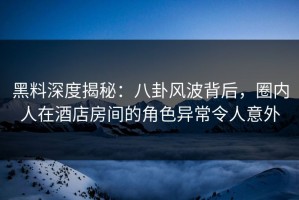 黑料深度揭秘：八卦风波背后，圈内人在酒店房间的角色异常令人意外