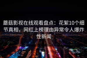蘑菇影视在线观看盘点：花絮10个细节真相，网红上榜理由异常令人爆炸性新闻