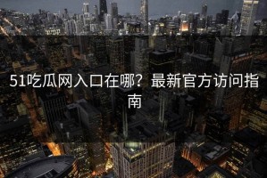51吃瓜网入口在哪？最新官方访问指南