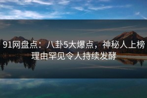 91网盘点：八卦5大爆点，神秘人上榜理由罕见令人持续发酵