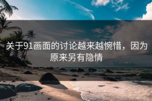 关于91画面的讨论越来越惋惜，因为原来另有隐情