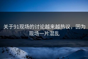 关于91现场的讨论越来越热议，因为现场一片混乱