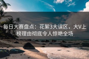 每日大赛盘点：花絮3大误区，大V上榜理由彻底令人惊艳全场