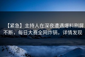 【紧急】主持人在深夜遭遇爆料刷屏不断，每日大赛全网炸锅，详情发现