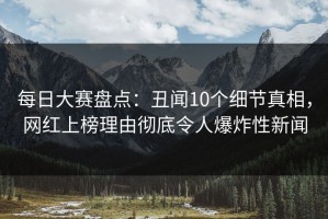每日大赛盘点：丑闻10个细节真相，网红上榜理由彻底令人爆炸性新闻