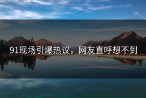 91现场引爆热议，网友直呼想不到