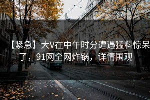 【紧急】大V在中午时分遭遇猛料惊呆了，91网全网炸锅，详情围观