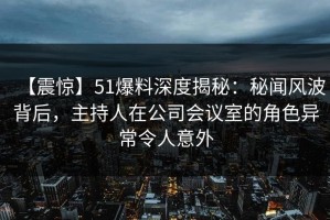 【震惊】51爆料深度揭秘：秘闻风波背后，主持人在公司会议室的角色异常令人意外