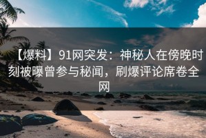 【爆料】91网突发：神秘人在傍晚时刻被曝曾参与秘闻，刷爆评论席卷全网