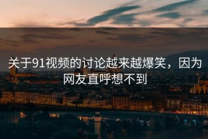 关于91视频的讨论越来越爆笑，因为网友直呼想不到