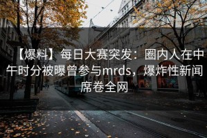 【爆料】每日大赛突发：圈内人在中午时分被曝曾参与mrds，爆炸性新闻席卷全网