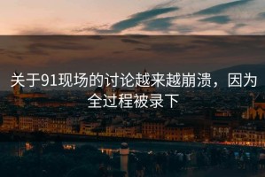 关于91现场的讨论越来越崩溃，因为全过程被录下