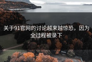 关于91官网的讨论越来越惊恐，因为全过程被录下