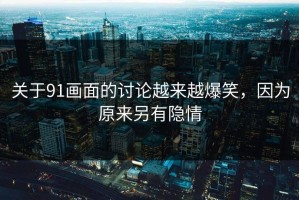 关于91画面的讨论越来越爆笑，因为原来另有隐情
