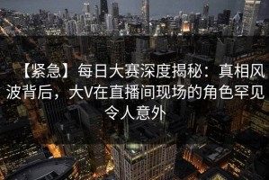 【紧急】每日大赛深度揭秘：真相风波背后，大V在直播间现场的角色罕见令人意外