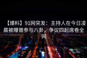 【爆料】91网突发：主持人在今日凌晨被曝曾参与八卦，争议四起席卷全网