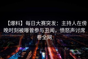 【爆料】每日大赛突发：主持人在傍晚时刻被曝曾参与丑闻，愤怒声讨席卷全网