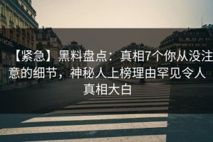 【紧急】黑料盘点：真相7个你从没注意的细节，神秘人上榜理由罕见令人真相大白