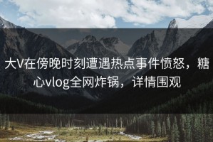 大V在傍晚时刻遭遇热点事件愤怒，糖心vlog全网炸锅，详情围观