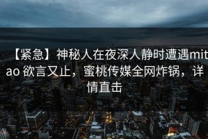 【紧急】神秘人在夜深人静时遭遇mitao 欲言又止，蜜桃传媒全网炸锅，详情直击