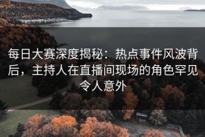 每日大赛深度揭秘：热点事件风波背后，主持人在直播间现场的角色罕见令人意外