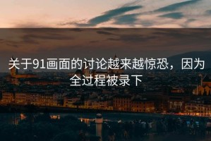 关于91画面的讨论越来越惊恐，因为全过程被录下