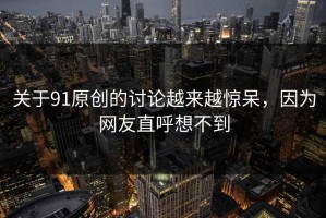 关于91原创的讨论越来越惊呆，因为网友直呼想不到