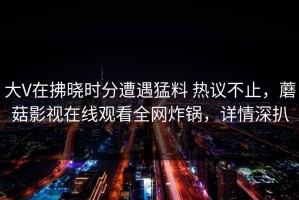 大V在拂晓时分遭遇猛料 热议不止，蘑菇影视在线观看全网炸锅，详情深扒