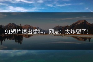 91短片爆出猛料，网友：太炸裂了！