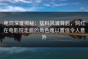 电鸽深度揭秘：猛料风波背后，网红在电影院走廊的角色难以置信令人意外