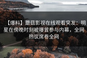 【爆料】蘑菇影视在线观看突发：明星在傍晚时刻被曝曾参与内幕，全网热议席卷全网