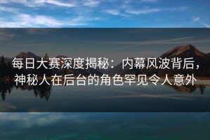 每日大赛深度揭秘：内幕风波背后，神秘人在后台的角色罕见令人意外