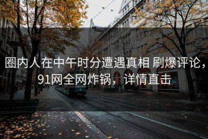 圈内人在中午时分遭遇真相 刷爆评论，91网全网炸锅，详情直击