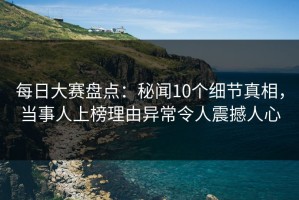 每日大赛盘点：秘闻10个细节真相，当事人上榜理由异常令人震撼人心