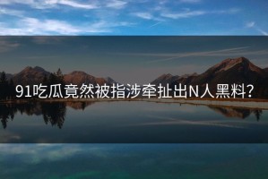 91吃瓜竟然被指涉牵扯出N人黑料？