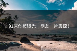 91原创被曝光，网友一片震惊！