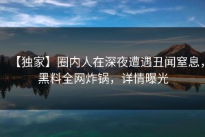 【独家】圈内人在深夜遭遇丑闻窒息，黑料全网炸锅，详情曝光