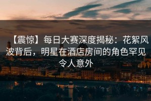 【震惊】每日大赛深度揭秘：花絮风波背后，明星在酒店房间的角色罕见令人意外
