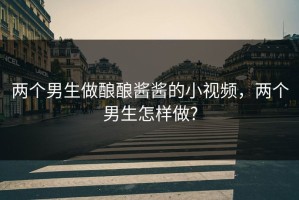 两个男生做酿酿酱酱的小视频，两个男生怎样做?