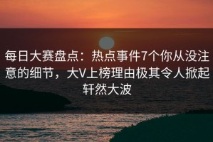 每日大赛盘点：热点事件7个你从没注意的细节，大V上榜理由极其令人掀起轩然大波